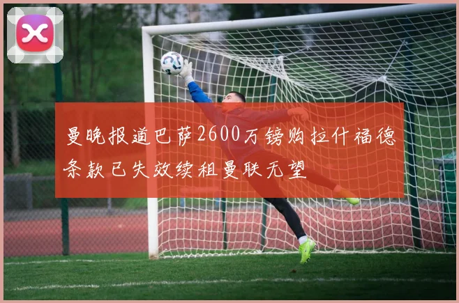 曼晚报道巴萨2600万镑购拉什福德条款已失效续租曼联无望