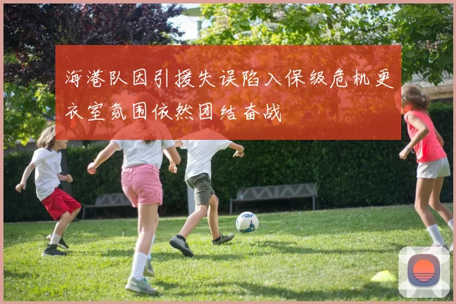 海港队因引援失误陷入保级危机更衣室氛围依然团结奋战