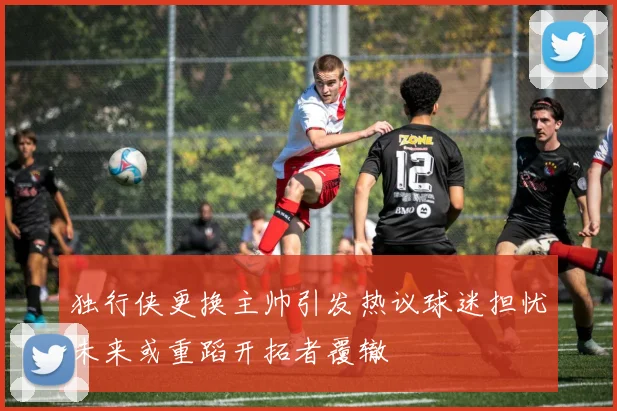 独行侠更换主帅引发热议球迷担忧未来或重蹈开拓者覆辙