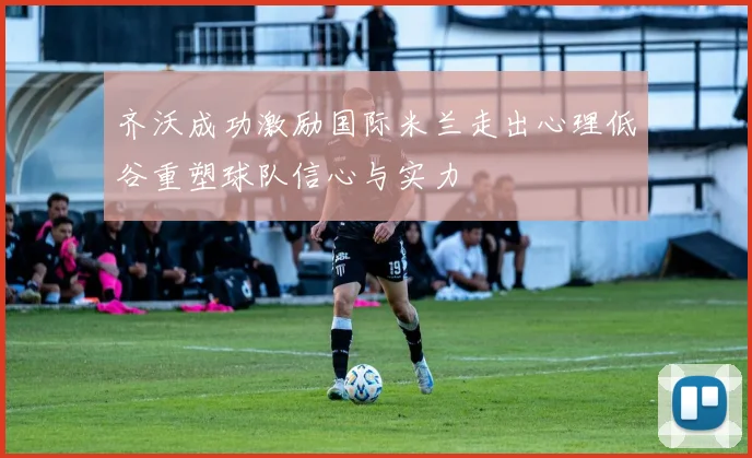 齐沃成功激励国际米兰走出心理低谷重塑球队信心与实力