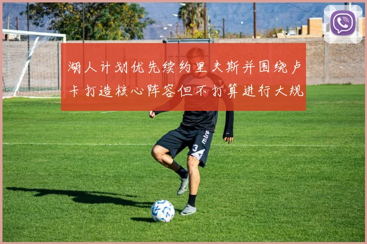 湖人计划优先续约里夫斯并围绕卢卡打造核心阵容但不打算进行大规模重建