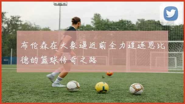 布伦森在大象逼近前全力追逐恩比德的篮球传奇之路