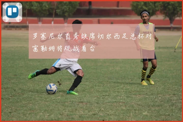 罗塞尼尔首秀缺席切尔西足总杯对富勒姆将观战看台