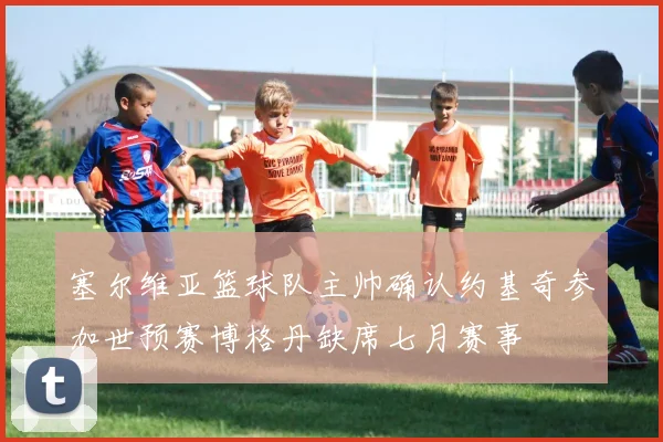 塞尔维亚篮球队主帅确认约基奇参加世预赛博格丹缺席七月赛事
