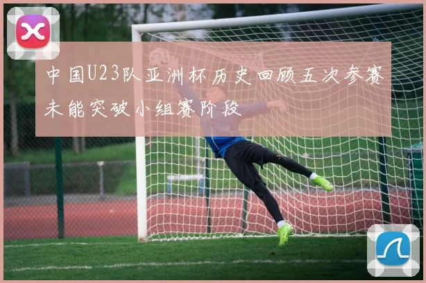 中国U23队亚洲杯历史回顾五次参赛未能突破小组赛阶段