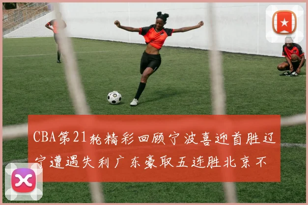 CBA第21轮精彩回顾宁波喜迎首胜辽宁遭遇失利广东豪取五连胜北京不敌天津江苏力克新疆