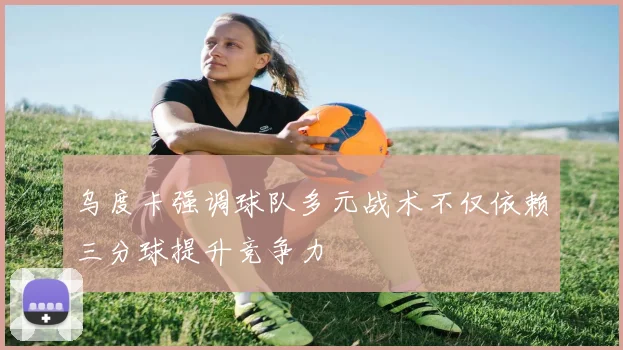 乌度卡强调球队多元战术不仅依赖三分球提升竞争力