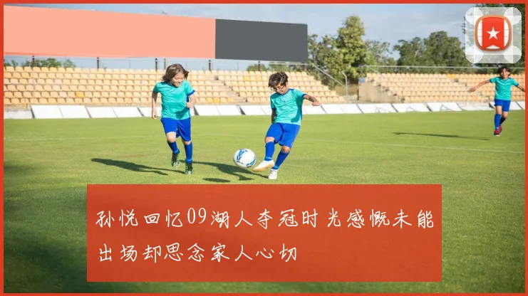 孙悦回忆09湖人夺冠时光感慨未能出场却思念家人心切