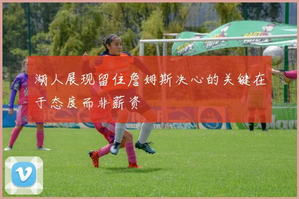 湖人展现留住詹姆斯决心的关键在于态度而非薪资
