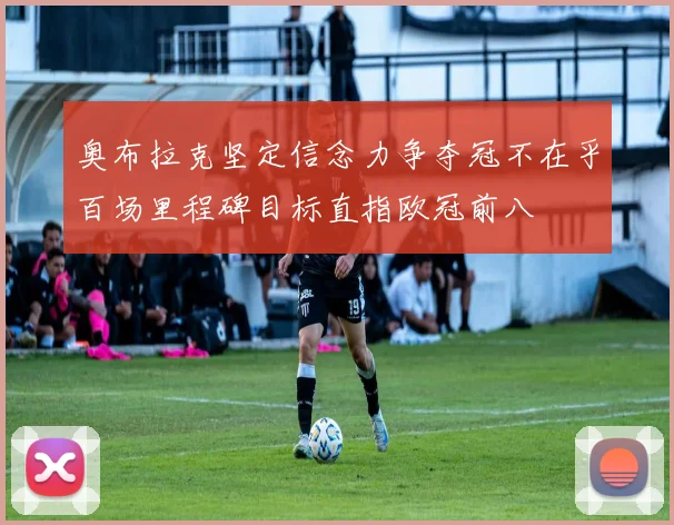 奥布拉克坚定信念力争夺冠不在乎百场里程碑目标直指欧冠前八