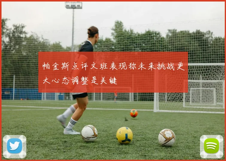 帕金斯点评文班表现称未来挑战更大心态调整是关键