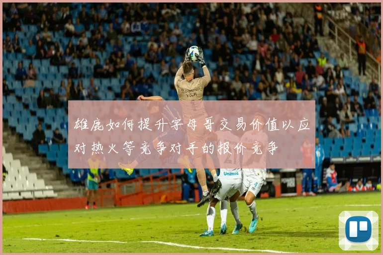 雄鹿如何提升字母哥交易价值以应对热火等竞争对手的报价竞争