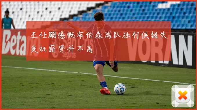 王仕鹏感慨布伦森离队独行侠错失良机薪资并不高