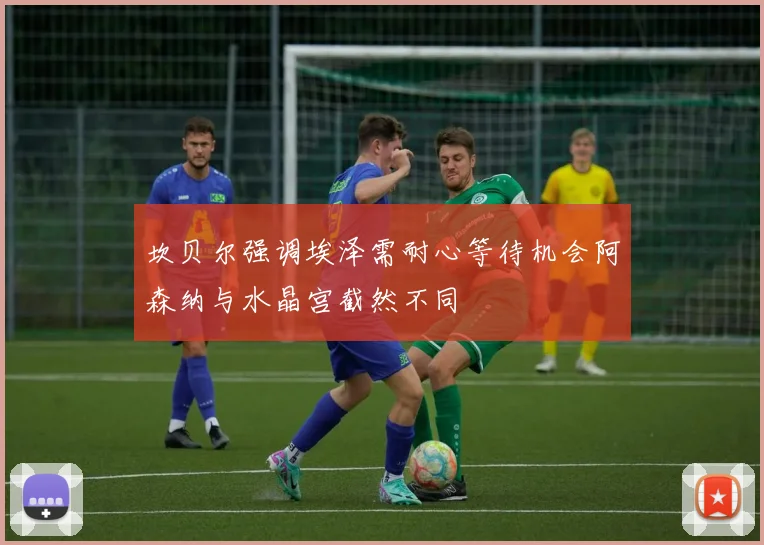 坎贝尔强调埃泽需耐心等待机会阿森纳与水晶宫截然不同