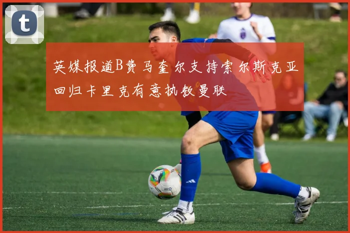 英媒报道B费马奎尔支持索尔斯克亚回归卡里克有意执教曼联
