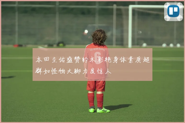 本田圭佑盛赞铃木彩艳身体素质超群如怪物大脚力度惊人