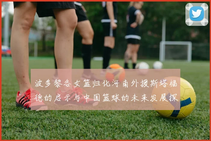 波多黎各女篮归化河南外援斯塔福德的启示与中国篮球的未来发展探讨