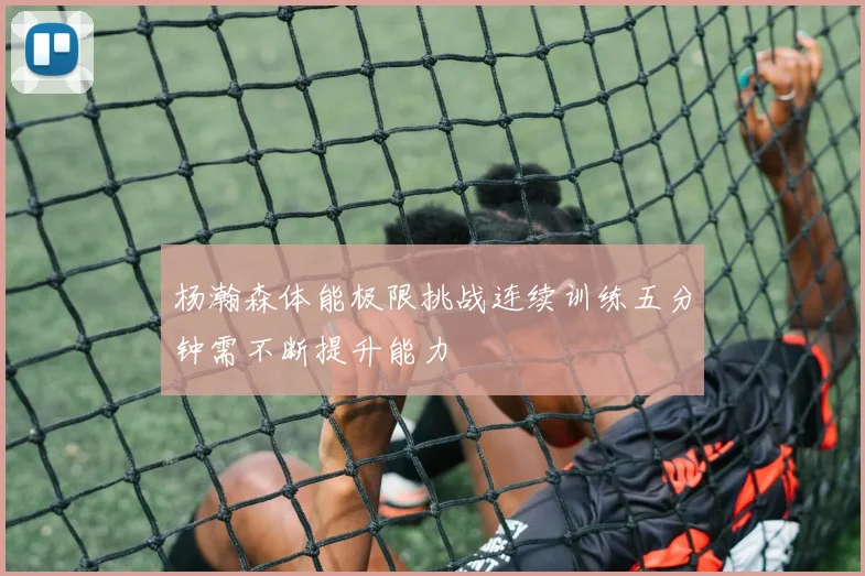 杨瀚森体能极限挑战连续训练五分钟需不断提升能力
