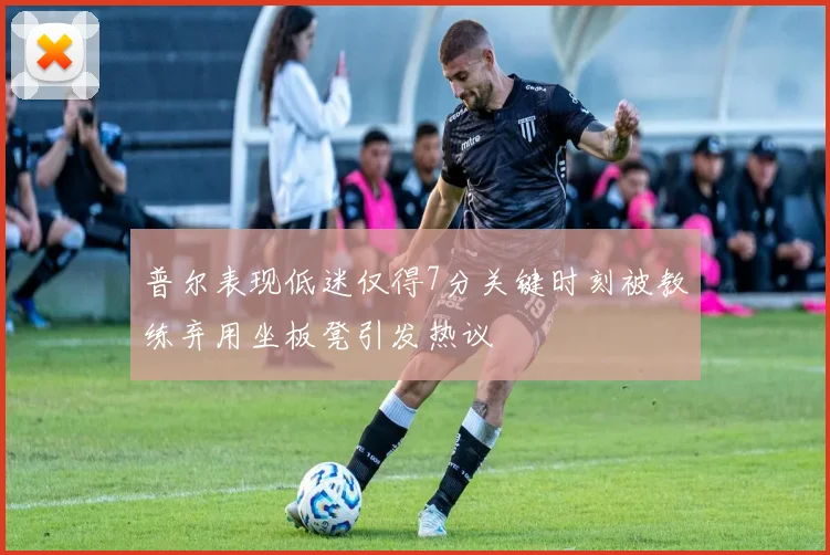 普尔表现低迷仅得7分关键时刻被教练弃用坐板凳引发热议