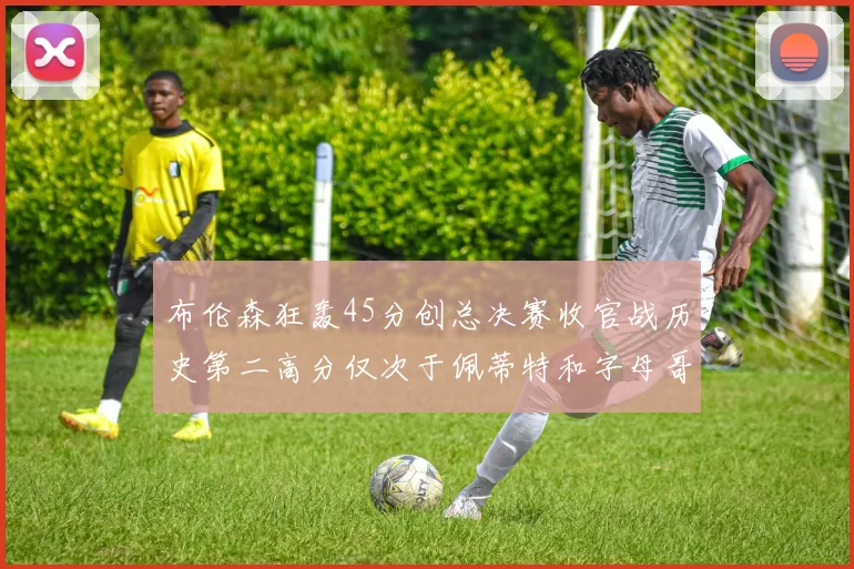 布伦森狂轰45分创总决赛收官战历史第二高分仅次于佩蒂特和字母哥